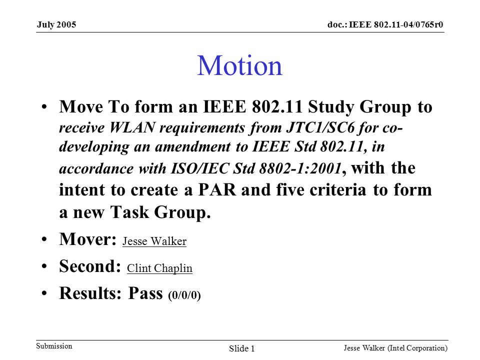doc.: IEEE /0765r0 Submission July 2005 Jesse Walker (Intel Corporation) Slide 1 Motion Move To form an IEEE Study Group to receive WLAN requirements from JTC1/SC6 for co- developing an amendment to IEEE Std , in accordance with ISO/IEC Std :2001, with the intent to create a PAR and five criteria to form a new Task Group.