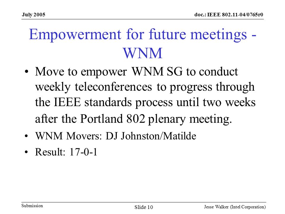 doc.: IEEE /0765r0 Submission July 2005 Jesse Walker (Intel Corporation) Slide 10 Empowerment for future meetings - WNM Move to empower WNM SG to conduct weekly teleconferences to progress through the IEEE standards process until two weeks after the Portland 802 plenary meeting.