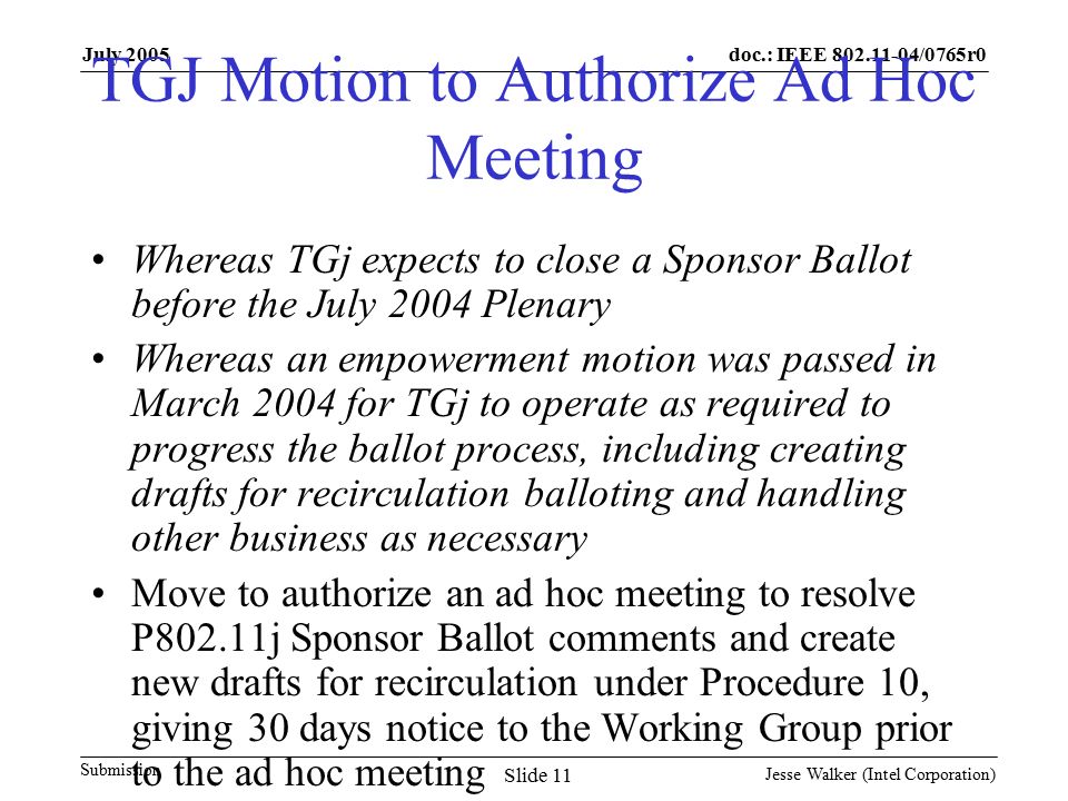 doc.: IEEE /0765r0 Submission July 2005 Jesse Walker (Intel Corporation) Slide 11 TGJ Motion to Authorize Ad Hoc Meeting Whereas TGj expects to close a Sponsor Ballot before the July 2004 Plenary Whereas an empowerment motion was passed in March 2004 for TGj to operate as required to progress the ballot process, including creating drafts for recirculation balloting and handling other business as necessary Move to authorize an ad hoc meeting to resolve P802.11j Sponsor Ballot comments and create new drafts for recirculation under Procedure 10, giving 30 days notice to the Working Group prior to the ad hoc meeting