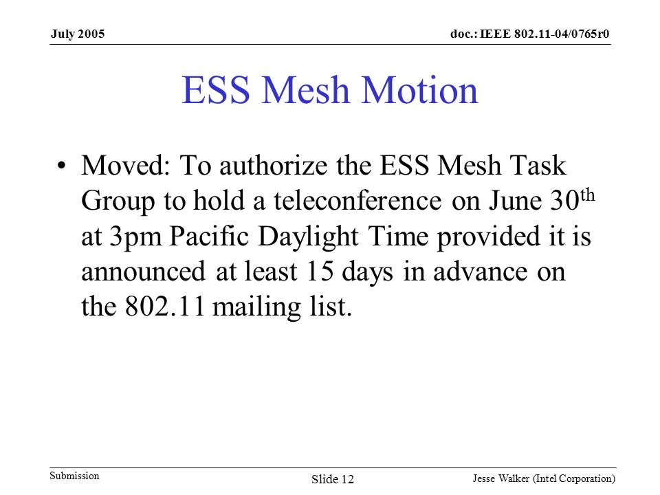 doc.: IEEE /0765r0 Submission July 2005 Jesse Walker (Intel Corporation) Slide 12 ESS Mesh Motion Moved: To authorize the ESS Mesh Task Group to hold a teleconference on June 30 th at 3pm Pacific Daylight Time provided it is announced at least 15 days in advance on the mailing list.