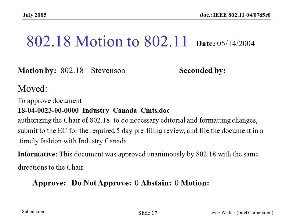 doc.: IEEE /0765r0 Submission July 2005 Jesse Walker (Intel Corporation) Slide Motion to Motion by: – Stevenson Seconded by: Date: 05/14/2004 Moved: To approve document _Industry_Canada_Cmts.doc authorizing the Chair of to do necessary editorial and formatting changes, submit to the EC for the required 5 day pre-filing review, and file the document in a timely fashion with Industry Canada.