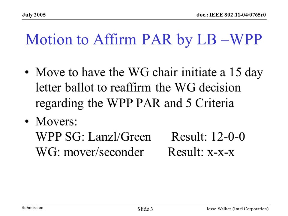 doc.: IEEE /0765r0 Submission July 2005 Jesse Walker (Intel Corporation) Slide 3 Motion to Affirm PAR by LB –WPP Move to have the WG chair initiate a 15 day letter ballot to reaffirm the WG decision regarding the WPP PAR and 5 Criteria Movers: WPP SG: Lanzl/Green Result: WG: mover/seconder Result: x-x-x