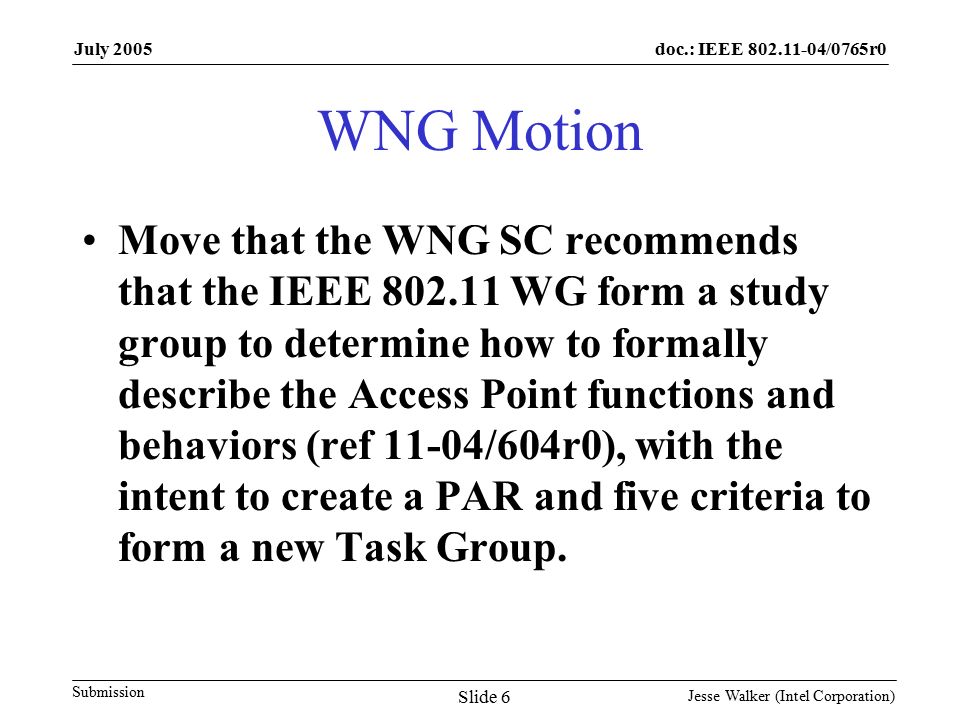 doc.: IEEE /0765r0 Submission July 2005 Jesse Walker (Intel Corporation) Slide 6 WNG Motion Move that the WNG SC recommends that the IEEE WG form a study group to determine how to formally describe the Access Point functions and behaviors (ref 11-04/604r0), with the intent to create a PAR and five criteria to form a new Task Group.