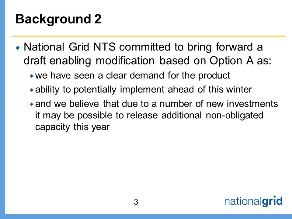 Background 2  National Grid NTS committed to bring forward a draft enabling modification based on Option A as:  we have seen a clear demand for the product  ability to potentially implement ahead of this winter  and we believe that due to a number of new investments it may be possible to release additional non-obligated capacity this year 3