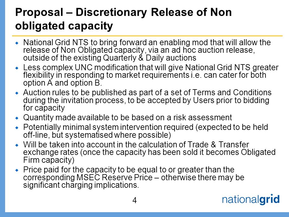 Proposal – Discretionary Release of Non obligated capacity  National Grid NTS to bring forward an enabling mod that will allow the release of Non Obligated capacity, via an ad hoc auction release, outside of the existing Quarterly & Daily auctions  Less complex UNC modification that will give National Grid NTS greater flexibility in responding to market requirements i.e.