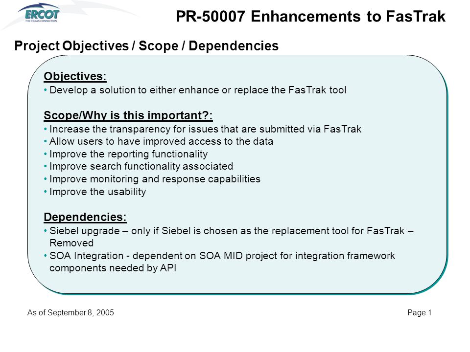 Objectives: Develop a solution to either enhance or replace the FasTrak tool Scope/Why is this important : Increase the transparency for issues that are submitted via FasTrak Allow users to have improved access to the data Improve the reporting functionality Improve search functionality associated Improve monitoring and response capabilities Improve the usability Dependencies: Siebel upgrade – only if Siebel is chosen as the replacement tool for FasTrak – Removed SOA Integration - dependent on SOA MID project for integration framework components needed by API Objectives: Develop a solution to either enhance or replace the FasTrak tool Scope/Why is this important : Increase the transparency for issues that are submitted via FasTrak Allow users to have improved access to the data Improve the reporting functionality Improve search functionality associated Improve monitoring and response capabilities Improve the usability Dependencies: Siebel upgrade – only if Siebel is chosen as the replacement tool for FasTrak – Removed SOA Integration - dependent on SOA MID project for integration framework components needed by API Project Objectives / Scope / Dependencies PR Enhancements to FasTrak As of September 8, 2005Page 1