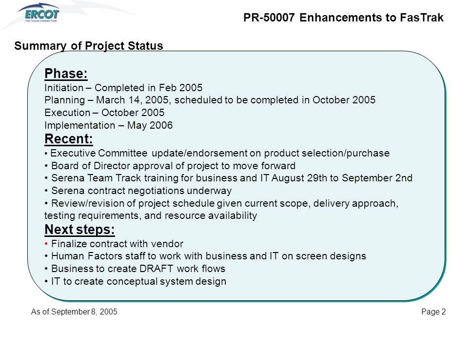 Phase: Initiation – Completed in Feb 2005 Planning – March 14, 2005, scheduled to be completed in October 2005 Execution – October 2005 Implementation – May 2006 Recent: Executive Committee update/endorsement on product selection/purchase Board of Director approval of project to move forward Serena Team Track training for business and IT August 29th to September 2nd Serena contract negotiations underway Review/revision of project schedule given current scope, delivery approach, testing requirements, and resource availability Next steps: Finalize contract with vendor Human Factors staff to work with business and IT on screen designs Business to create DRAFT work flows IT to create conceptual system design Phase: Initiation – Completed in Feb 2005 Planning – March 14, 2005, scheduled to be completed in October 2005 Execution – October 2005 Implementation – May 2006 Recent: Executive Committee update/endorsement on product selection/purchase Board of Director approval of project to move forward Serena Team Track training for business and IT August 29th to September 2nd Serena contract negotiations underway Review/revision of project schedule given current scope, delivery approach, testing requirements, and resource availability Next steps: Finalize contract with vendor Human Factors staff to work with business and IT on screen designs Business to create DRAFT work flows IT to create conceptual system design Summary of Project Status PR Enhancements to FasTrak As of September 8, 2005Page 2