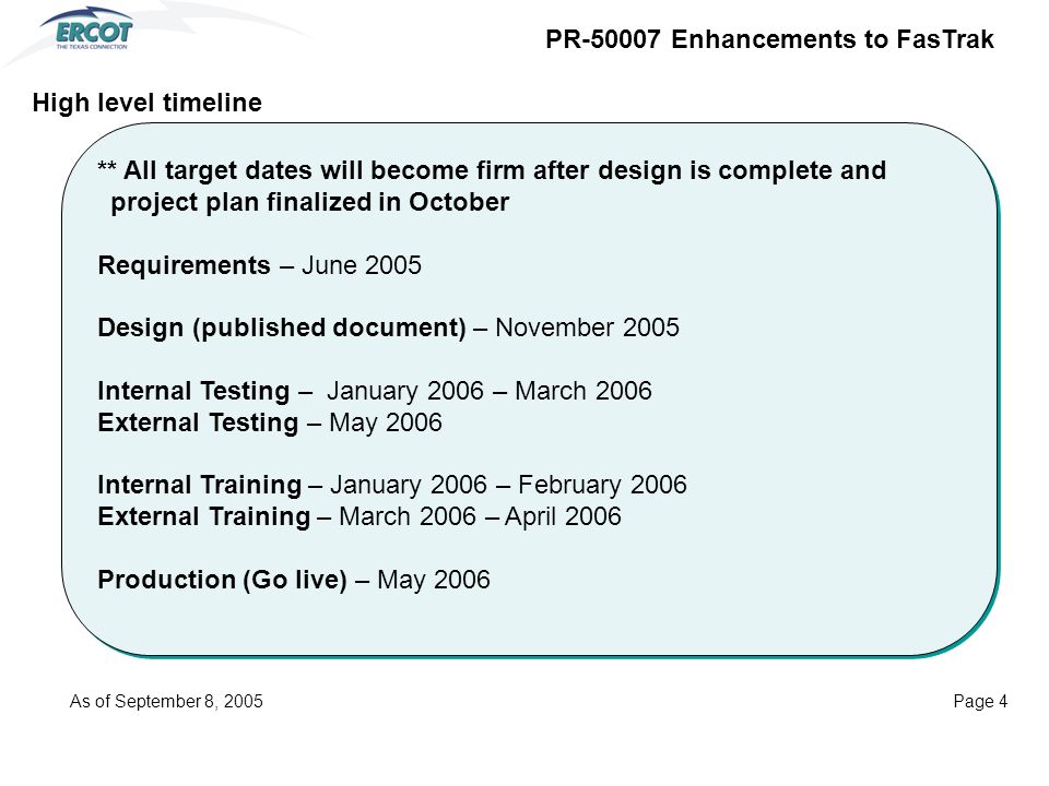 ** All target dates will become firm after design is complete and project plan finalized in October Requirements – June 2005 Design (published document) – November 2005 Internal Testing – January 2006 – March 2006 External Testing – May 2006 Internal Training – January 2006 – February 2006 External Training – March 2006 – April 2006 Production (Go live) – May 2006 ** All target dates will become firm after design is complete and project plan finalized in October Requirements – June 2005 Design (published document) – November 2005 Internal Testing – January 2006 – March 2006 External Testing – May 2006 Internal Training – January 2006 – February 2006 External Training – March 2006 – April 2006 Production (Go live) – May 2006 High level timeline PR Enhancements to FasTrak As of September 8, 2005Page 4
