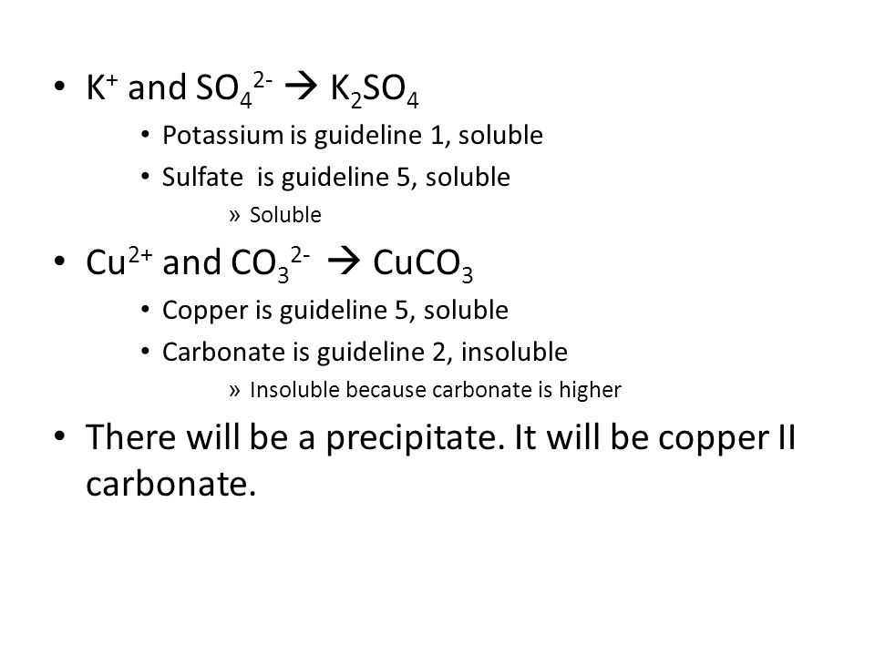 K + and SO 4 2-  K 2 SO 4 Potassium is guideline 1, soluble Sulfate is guideline 5, soluble » Soluble Cu 2+ and CO 3 2-  CuCO 3 Copper is guideline 5, soluble Carbonate is guideline 2, insoluble » Insoluble because carbonate is higher There will be a precipitate.