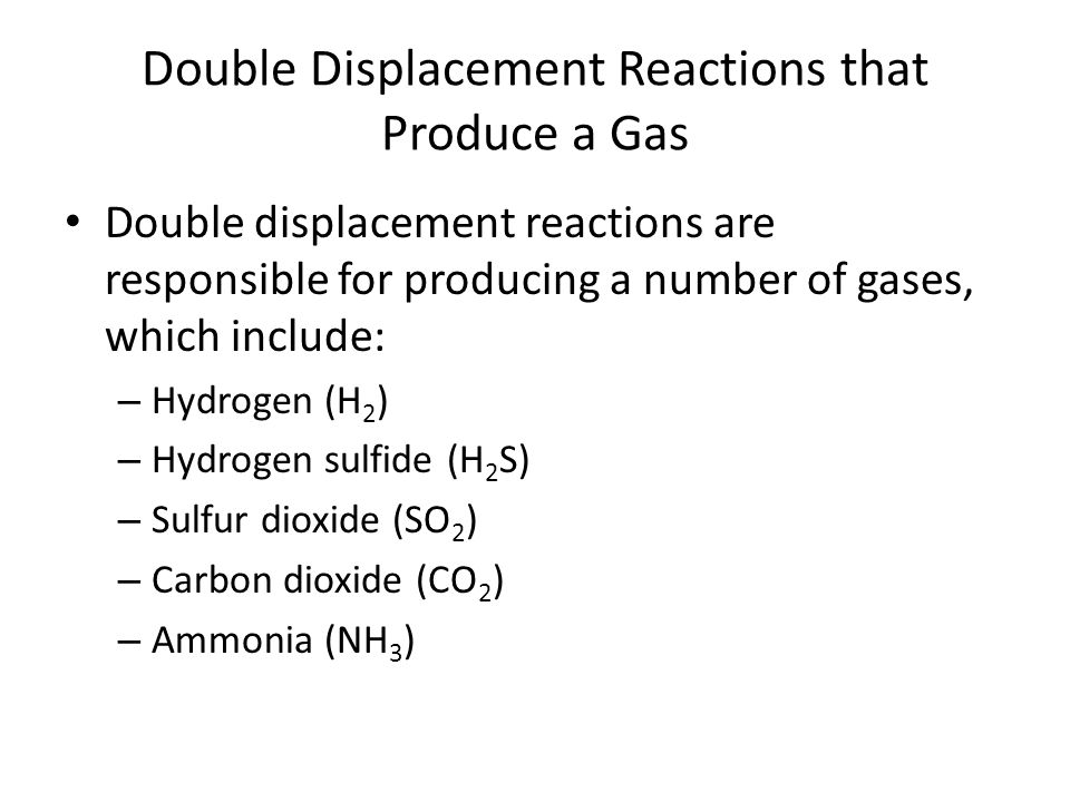 Double Displacement Reactions that Produce a Gas Double displacement reactions are responsible for producing a number of gases, which include: – Hydrogen (H 2 ) – Hydrogen sulfide (H 2 S) – Sulfur dioxide (SO 2 ) – Carbon dioxide (CO 2 ) – Ammonia (NH 3 )
