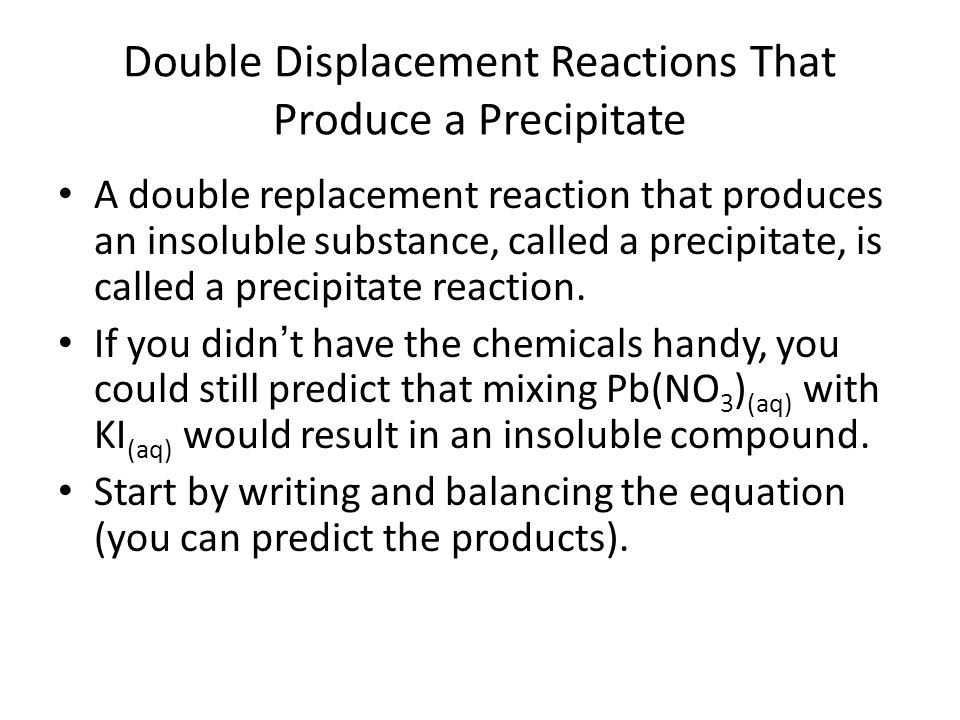 Double Displacement Reactions That Produce a Precipitate A double replacement reaction that produces an insoluble substance, called a precipitate, is called a precipitate reaction.