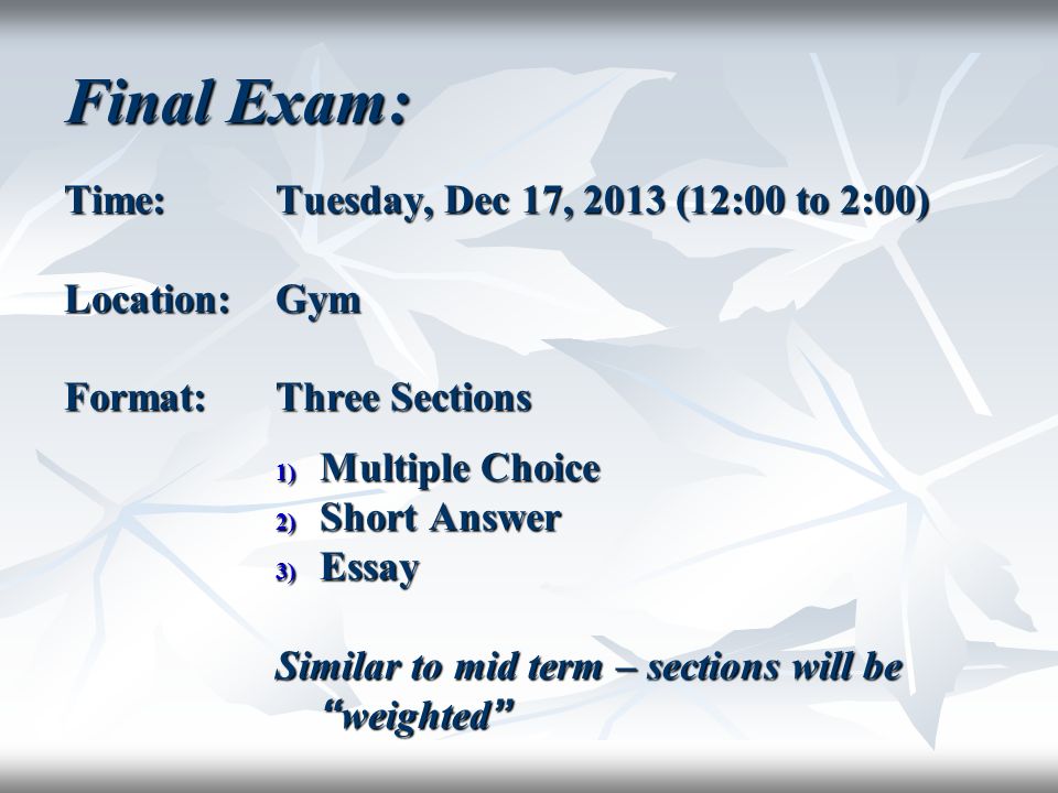 Final Exam: Time:Tuesday, Dec 17, 2013 (12:00 to 2:00) Location:Gym Format:Three Sections 1) Multiple Choice 2) Short Answer 3) Essay Similar to mid term – sections will be weighted