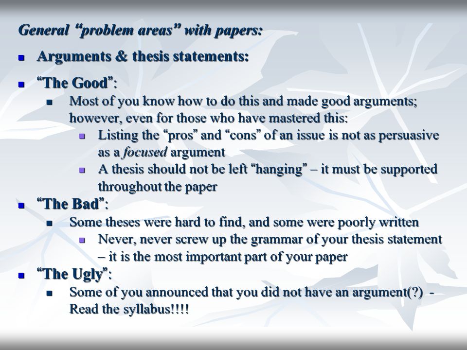 General problem areas with papers: Arguments & thesis statements: Arguments & thesis statements: The Good : The Good : Most of you know how to do this and made good arguments; however, even for those who have mastered this: Most of you know how to do this and made good arguments; however, even for those who have mastered this: Listing the pros and cons of an issue is not as persuasive as a focused argument Listing the pros and cons of an issue is not as persuasive as a focused argument A thesis should not be left hanging – it must be supported throughout the paper A thesis should not be left hanging – it must be supported throughout the paper The Bad : The Bad : Some theses were hard to find, and some were poorly written Some theses were hard to find, and some were poorly written Never, never screw up the grammar of your thesis statement – it is the most important part of your paper Never, never screw up the grammar of your thesis statement – it is the most important part of your paper The Ugly : The Ugly : Some of you announced that you did not have an argument( ) - Read the syllabus!!!.