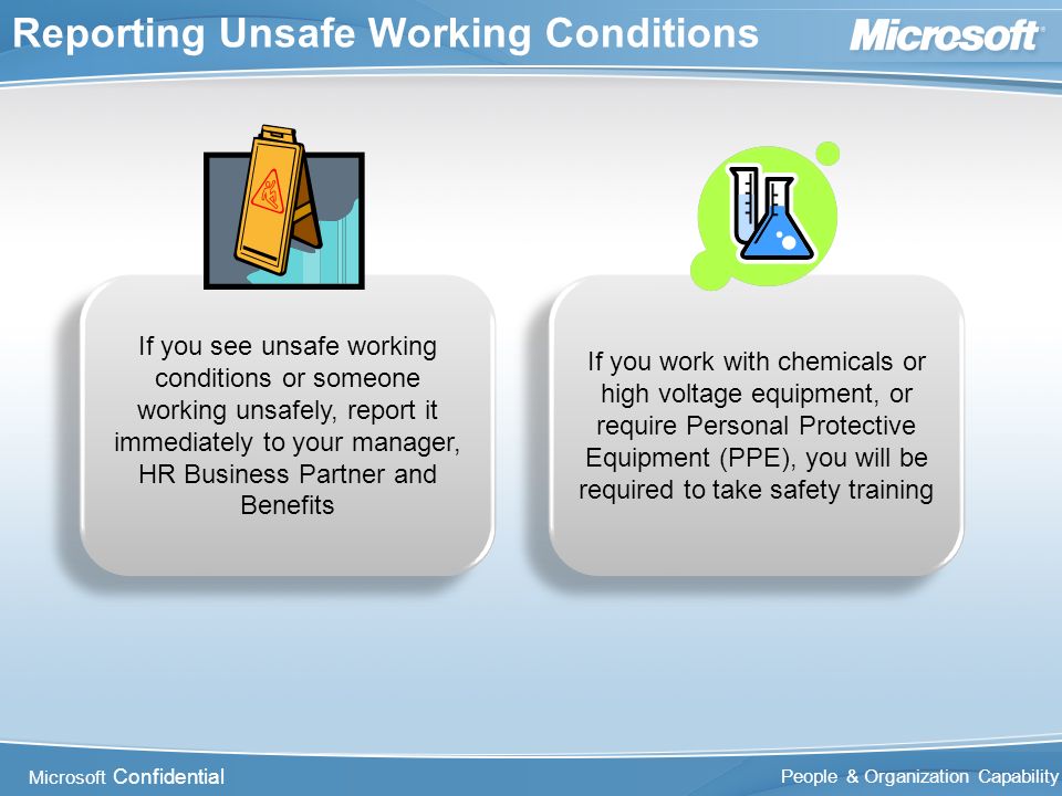 Microsoft Confidential People & Organization Capability Reporting Unsafe Working Conditions If you see unsafe working conditions or someone working unsafely, report it immediately to your manager, HR Business Partner and Benefits If you work with chemicals or high voltage equipment, or require Personal Protective Equipment (PPE), you will be required to take safety training