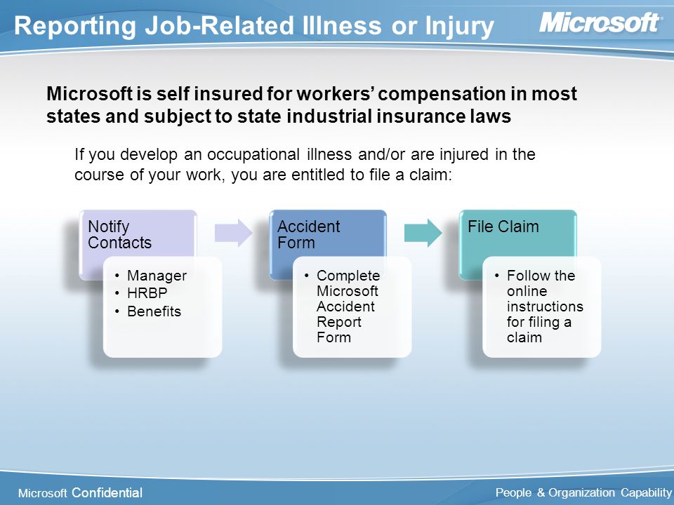 Microsoft Confidential People & Organization Capability Reporting Job-Related Illness or Injury Microsoft is self insured for workers’ compensation in most states and subject to state industrial insurance laws If you develop an occupational illness and/or are injured in the course of your work, you are entitled to file a claim: Notify Contacts Manager HRBP Benefits Accident Form Complete Microsoft Accident Report Form File Claim Follow the online instructions for filing a claim