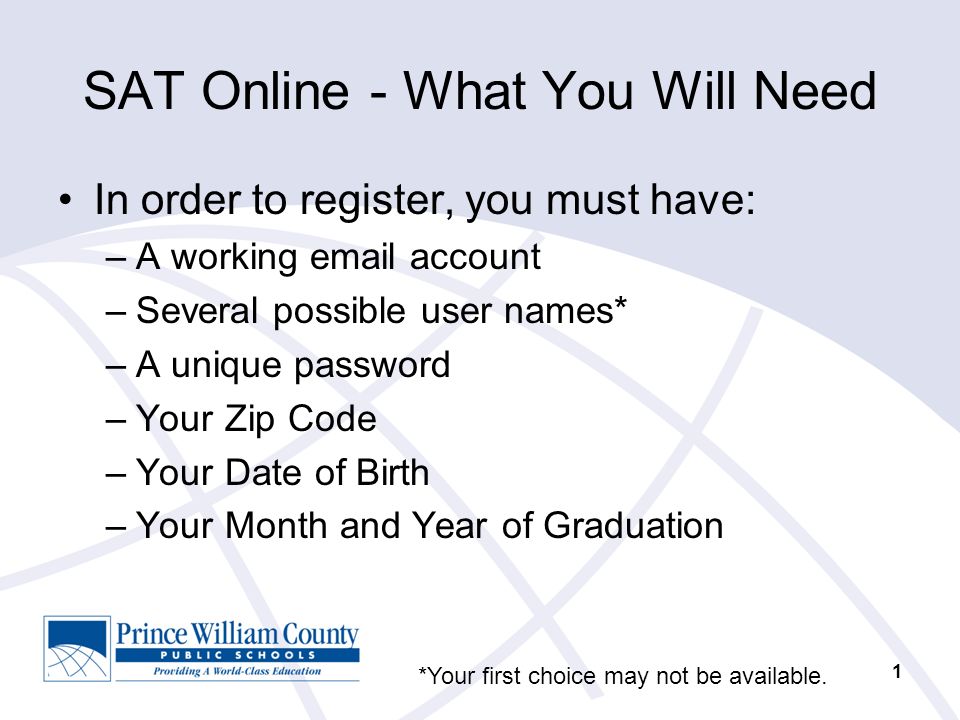 1 SAT Online - What You Will Need In order to register, you must have: –A working  account –Several possible user names* –A unique password –Your Zip Code –Your Date of Birth –Your Month and Year of Graduation *Your first choice may not be available.