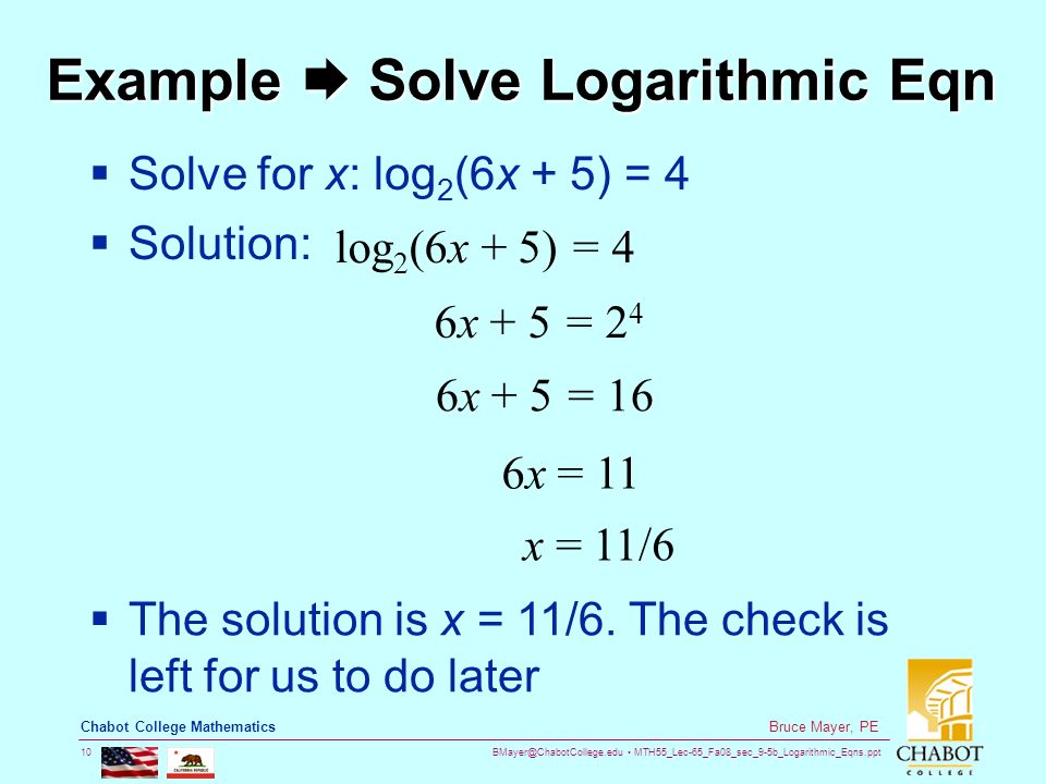 MTH55_Lec-65_Fa08_sec_9-5b_Logarithmic_Eqns.ppt 10 Bruce Mayer, PE Chabot College Mathematics Example  Solve Logarithmic Eqn  Solve for x: log 2 (6x + 5) = 4  Solution: 6x + 5 = 2 4 6x = 11 log 2 (6x + 5) = 4 6x + 5 = 16 x = 11/6  The solution is x = 11/6.