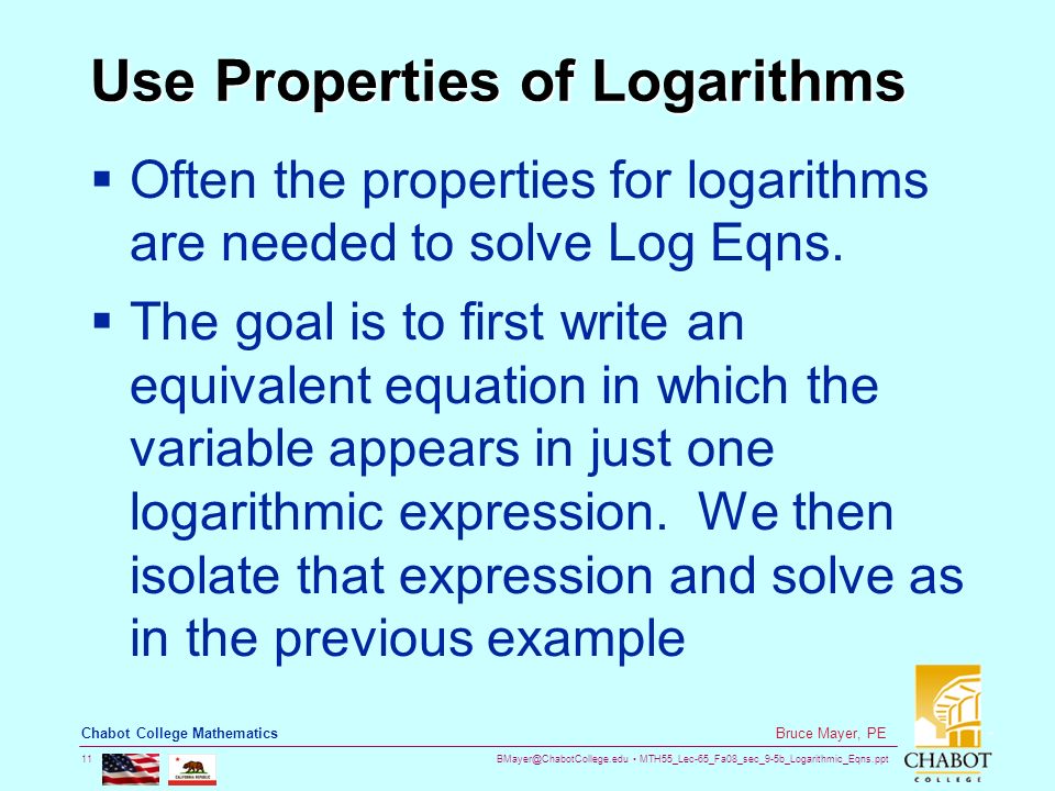 MTH55_Lec-65_Fa08_sec_9-5b_Logarithmic_Eqns.ppt 11 Bruce Mayer, PE Chabot College Mathematics Use Properties of Logarithms  Often the properties for logarithms are needed to solve Log Eqns.
