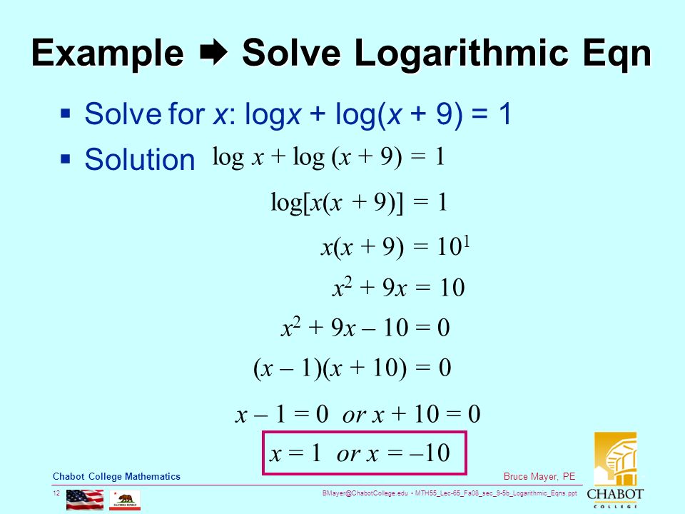 MTH55_Lec-65_Fa08_sec_9-5b_Logarithmic_Eqns.ppt 12 Bruce Mayer, PE Chabot College Mathematics Example  Solve Logarithmic Eqn  Solve for x: logx + log(x + 9) = 1  Solution x 2 + 9x = 10 log x + log (x + 9) = 1 log[x(x + 9)] = 1 x(x + 9) = 10 1 x 2 + 9x – 10 = 0 (x – 1)(x + 10) = 0 x – 1 = 0 or x + 10 = 0 x = 1 or x = –10