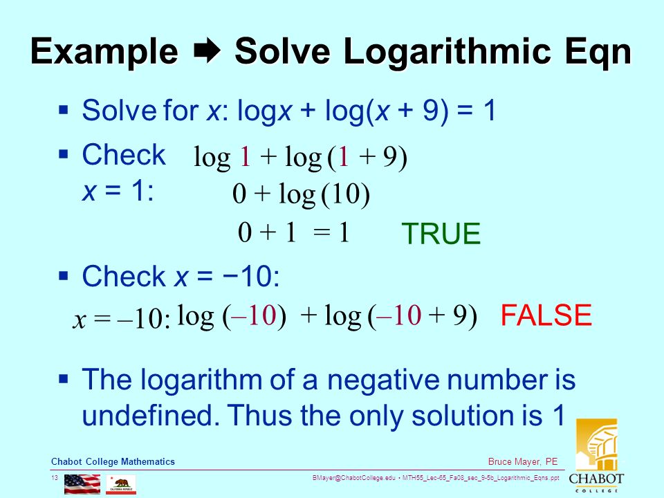 MTH55_Lec-65_Fa08_sec_9-5b_Logarithmic_Eqns.ppt 13 Bruce Mayer, PE Chabot College Mathematics Example  Solve Logarithmic Eqn  Solve for x: logx + log(x + 9) = 1  Check x = 1: 0 + log (10) log 1 + log (1 + 9) = 1 TRUE  Check x = − 10: x = –10: log (–10) + log (–10 + 9) FALSE  The logarithm of a negative number is undefined.