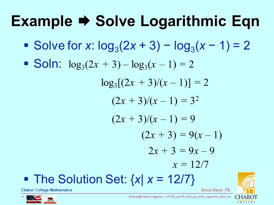 MTH55_Lec-65_Fa08_sec_9-5b_Logarithmic_Eqns.ppt 14 Bruce Mayer, PE Chabot College Mathematics Example  Solve Logarithmic Eqn  Solve for x: log 3 (2x + 3) − log 3 (x − 1) = 2  Soln: log 3 (2x + 3) – log 3 (x – 1) = 2 log 3 [(2x + 3)/(x – 1)] = 2 (2x + 3)/(x – 1) = 3 2 (2x + 3)/(x – 1) = 9 (2x + 3) = 9(x – 1) x = 12/7 2x + 3 = 9x – 9  The Solution Set: {x| x = 12/7}