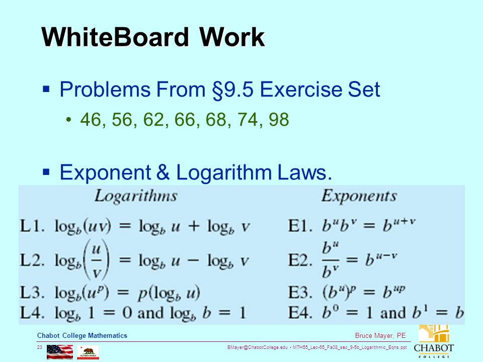 MTH55_Lec-65_Fa08_sec_9-5b_Logarithmic_Eqns.ppt 23 Bruce Mayer, PE Chabot College Mathematics WhiteBoard Work  Problems From §9.5 Exercise Set 46, 56, 62, 66, 68, 74, 98  Exponent & Logarithm Laws.