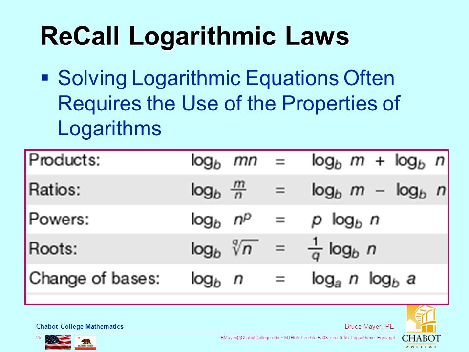 MTH55_Lec-65_Fa08_sec_9-5b_Logarithmic_Eqns.ppt 26 Bruce Mayer, PE Chabot College Mathematics ReCall Logarithmic Laws  Solving Logarithmic Equations Often Requires the Use of the Properties of Logarithms