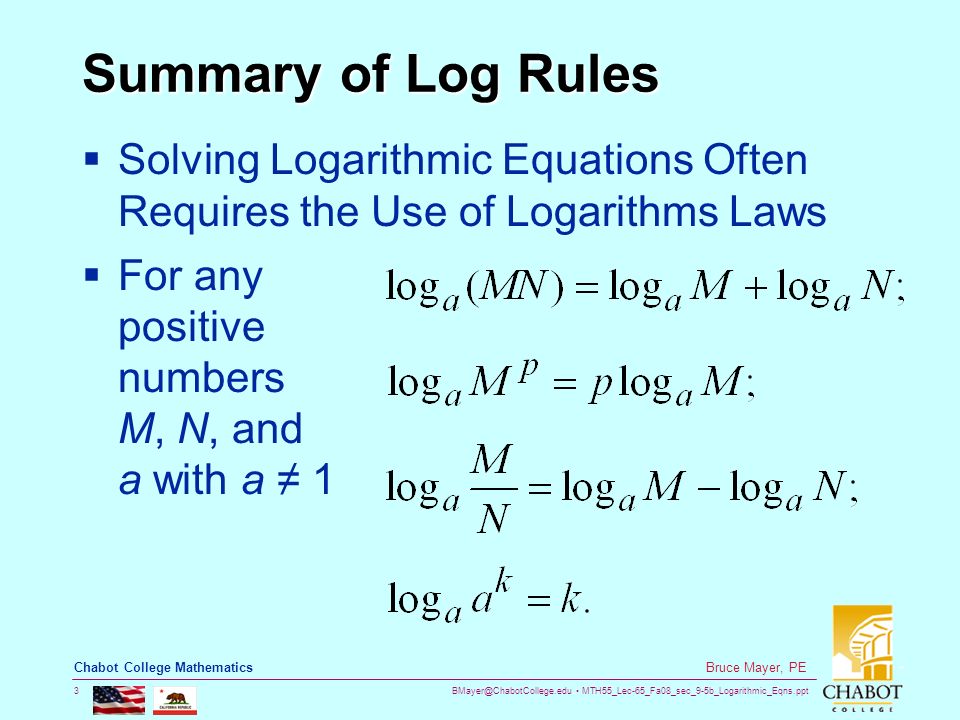 MTH55_Lec-65_Fa08_sec_9-5b_Logarithmic_Eqns.ppt 3 Bruce Mayer, PE Chabot College Mathematics Summary of Log Rules  Solving Logarithmic Equations Often Requires the Use of Logarithms Laws  For any positive numbers M, N, and a with a ≠ 1