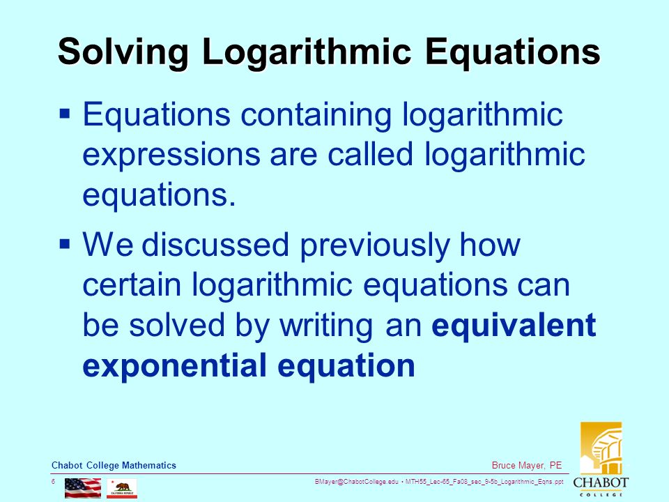 MTH55_Lec-65_Fa08_sec_9-5b_Logarithmic_Eqns.ppt 6 Bruce Mayer, PE Chabot College Mathematics Solving Logarithmic Equations  Equations containing logarithmic expressions are called logarithmic equations.