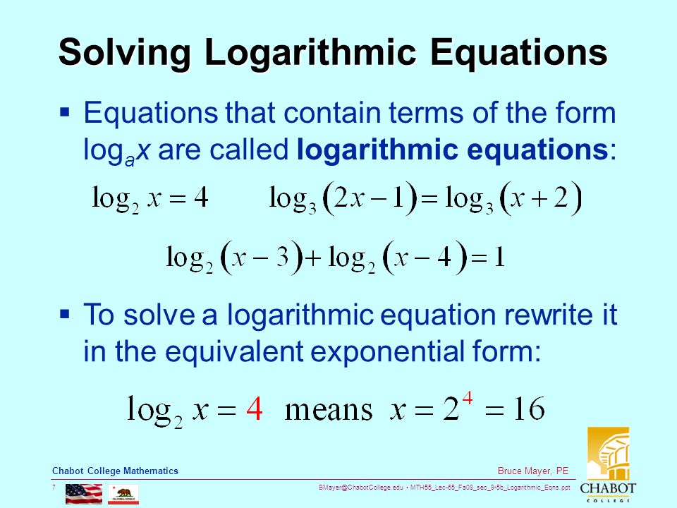 MTH55_Lec-65_Fa08_sec_9-5b_Logarithmic_Eqns.ppt 7 Bruce Mayer, PE Chabot College Mathematics Solving Logarithmic Equations  Equations that contain terms of the form log a x are called logarithmic equations:  To solve a logarithmic equation rewrite it in the equivalent exponential form: