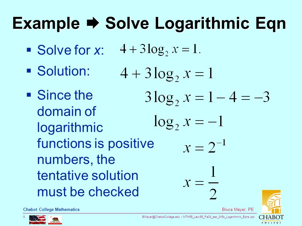 MTH55_Lec-65_Fa08_sec_9-5b_Logarithmic_Eqns.ppt 8 Bruce Mayer, PE Chabot College Mathematics Example  Solve Logarithmic Eqn  Solve for x:  Solution:  Since the domain of logarithmic functions is positive numbers, the tentative solution must be checked