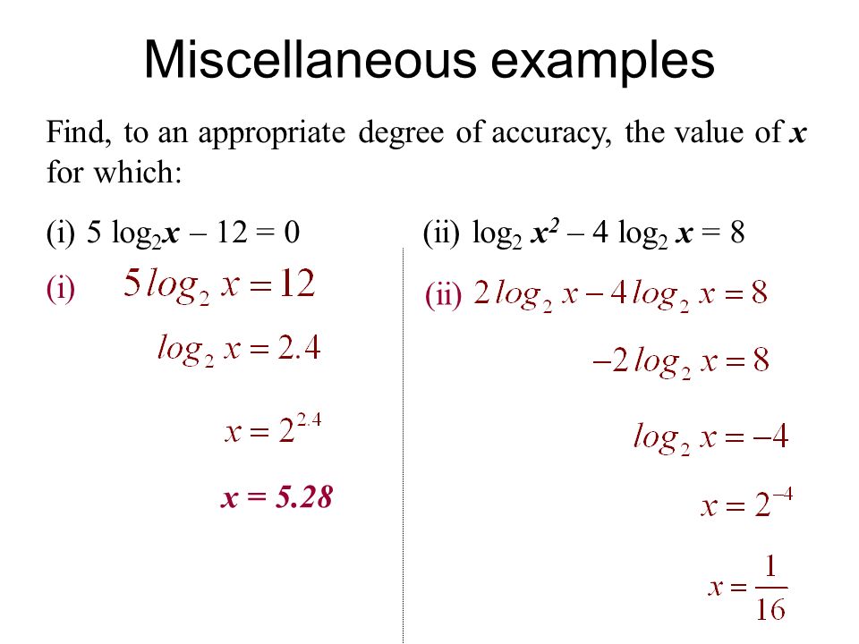 Miscellaneous examples Find, to an appropriate degree of accuracy, the value of x for which: (i) 5 log 2 x – 12 = 0 (ii) log 2 x 2 – 4 log 2 x = 8 (i) x = 5.28 (ii)