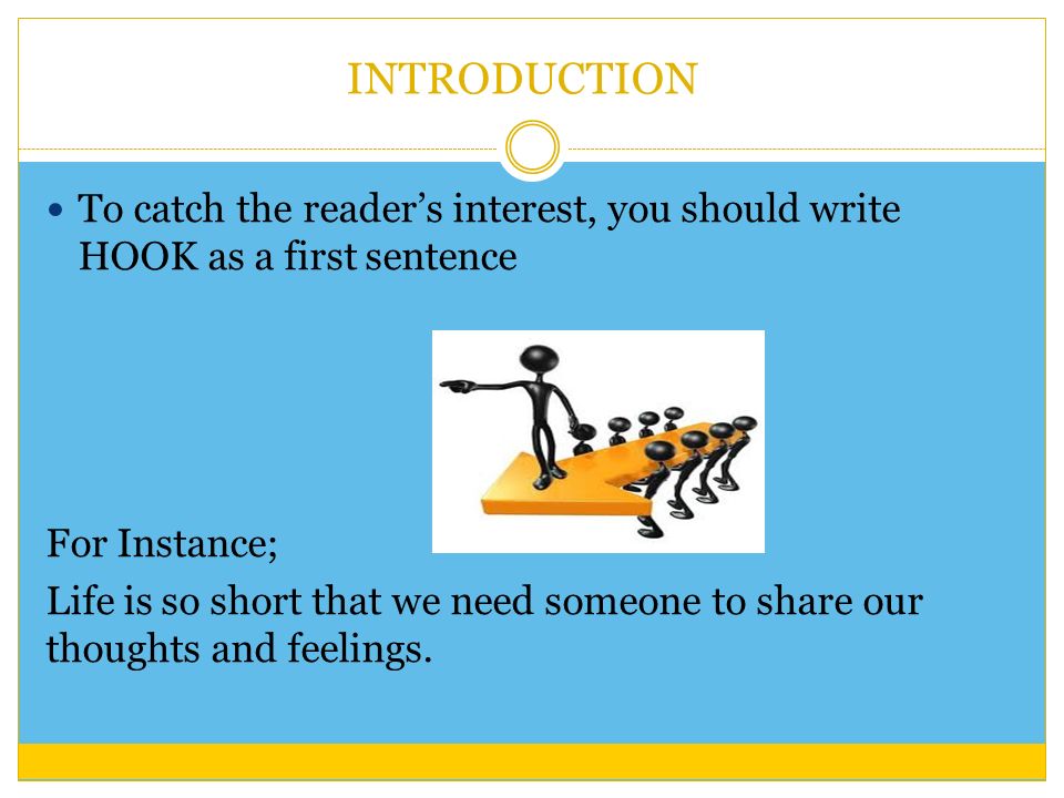 INTRODUCTION To catch the reader’s interest, you should write HOOK as a first sentence For Instance; Life is so short that we need someone to share our thoughts and feelings.