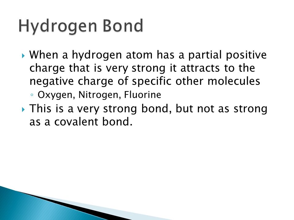  When a hydrogen atom has a partial positive charge that is very strong it attracts to the negative charge of specific other molecules ◦ Oxygen, Nitrogen, Fluorine  This is a very strong bond, but not as strong as a covalent bond.