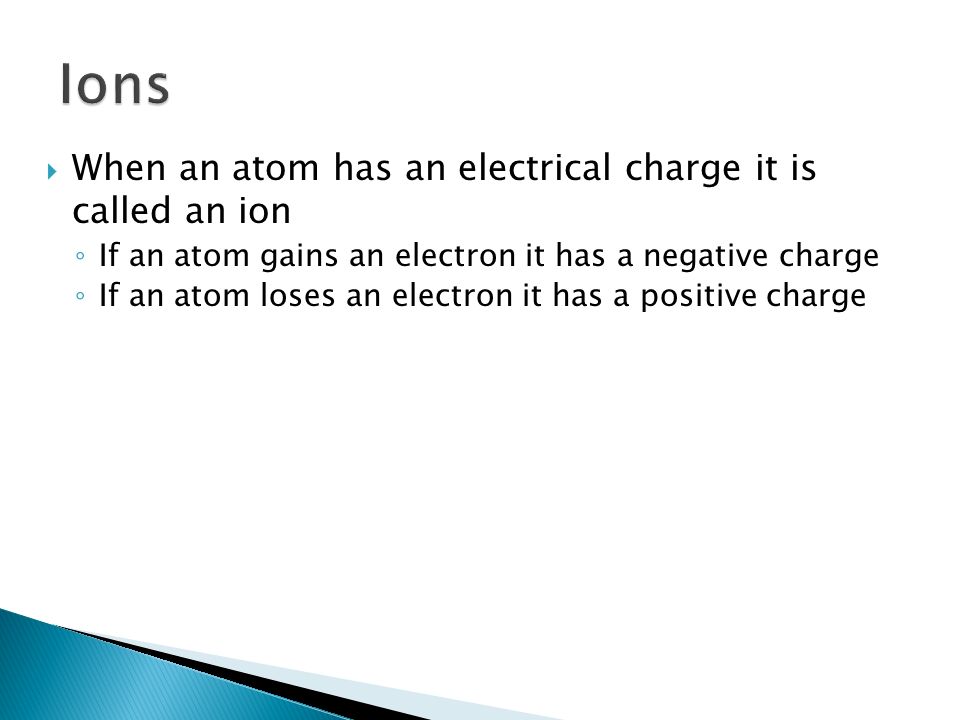  When an atom has an electrical charge it is called an ion ◦ If an atom gains an electron it has a negative charge ◦ If an atom loses an electron it has a positive charge
