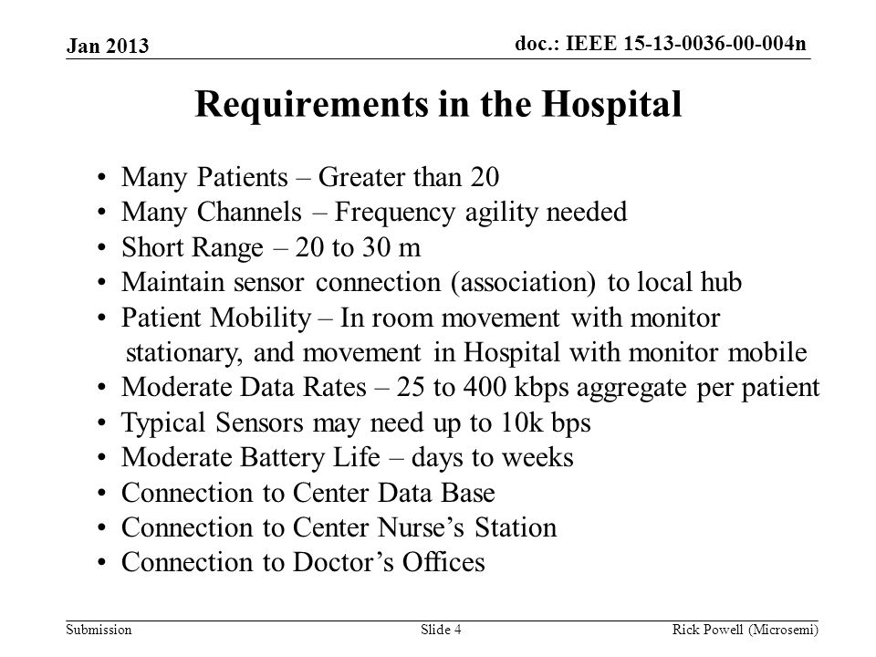 doc.: IEEE n Submission Jan 2013 Rick Powell (Microsemi)Slide 4 Requirements in the Hospital Many Patients – Greater than 20 Many Channels – Frequency agility needed Short Range – 20 to 30 m Maintain sensor connection (association) to local hub Patient Mobility – In room movement with monitor stationary, and movement in Hospital with monitor mobile Moderate Data Rates – 25 to 400 kbps aggregate per patient Typical Sensors may need up to 10k bps Moderate Battery Life – days to weeks Connection to Center Data Base Connection to Center Nurse’s Station Connection to Doctor’s Offices