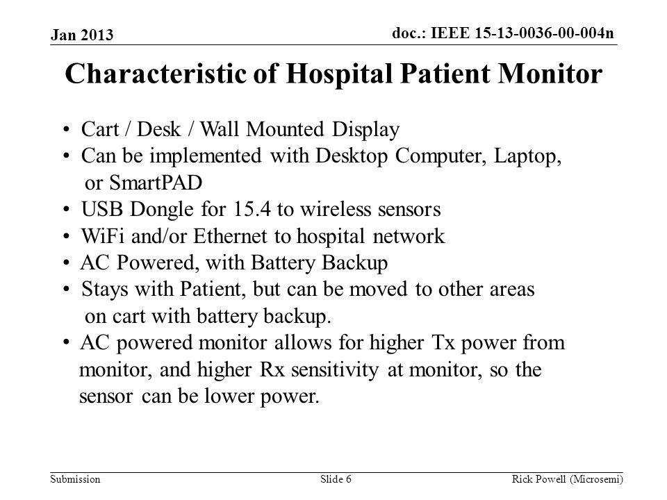 doc.: IEEE n Submission Jan 2013 Rick Powell (Microsemi)Slide 6 Characteristic of Hospital Patient Monitor Cart / Desk / Wall Mounted Display Can be implemented with Desktop Computer, Laptop, or SmartPAD USB Dongle for 15.4 to wireless sensors WiFi and/or Ethernet to hospital network AC Powered, with Battery Backup Stays with Patient, but can be moved to other areas on cart with battery backup.