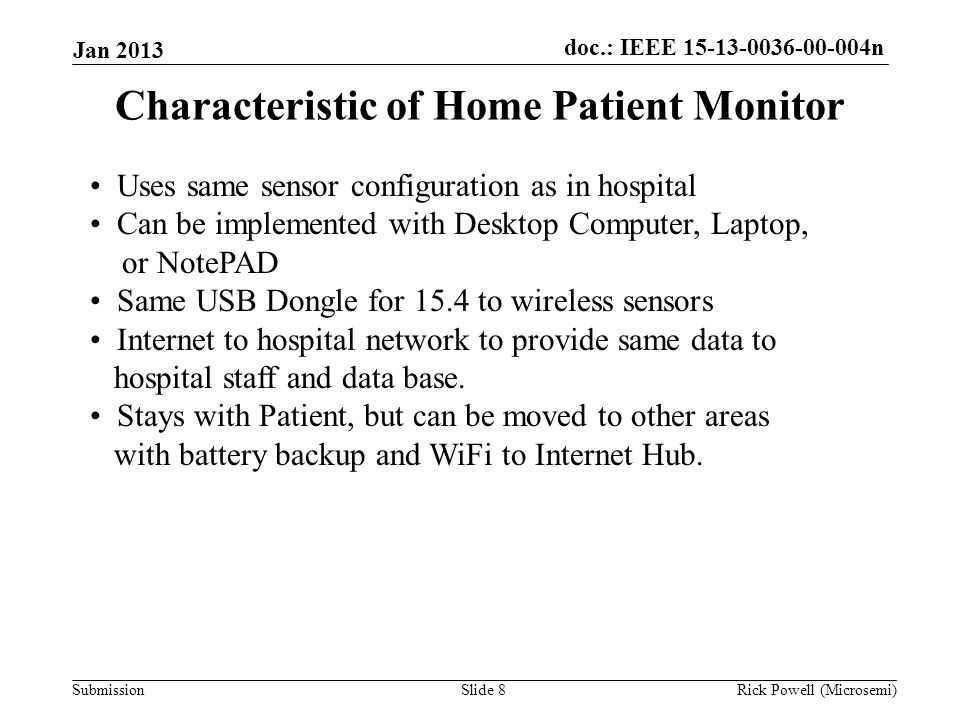 doc.: IEEE n Submission Jan 2013 Rick Powell (Microsemi)Slide 8 Characteristic of Home Patient Monitor Uses same sensor configuration as in hospital Can be implemented with Desktop Computer, Laptop, or NotePAD Same USB Dongle for 15.4 to wireless sensors Internet to hospital network to provide same data to hospital staff and data base.
