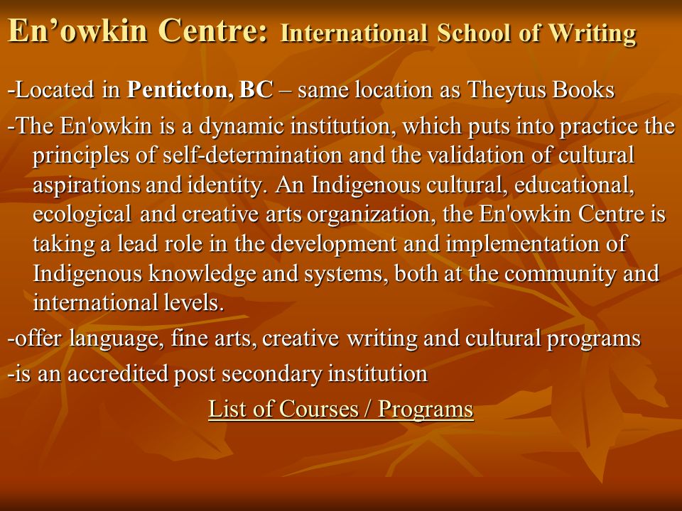 En’owkin Centre: International School of Writing - Located in Penticton, BC – same location as Theytus Books -The En owkin is a dynamic institution, which puts into practice the principles of self-determination and the validation of cultural aspirations and identity.