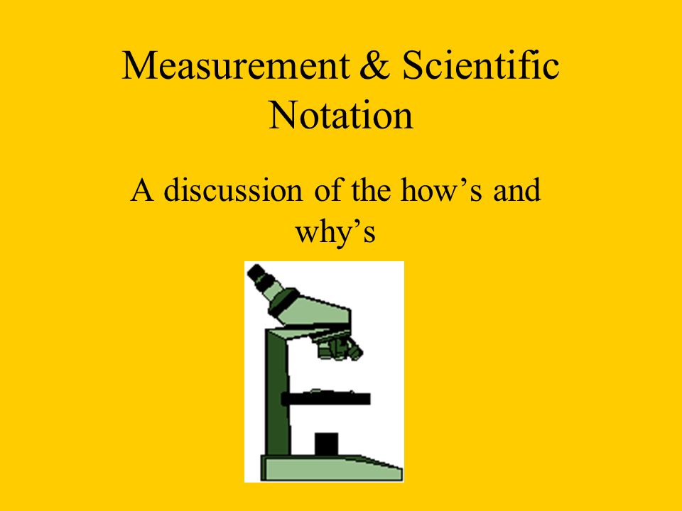Measurement & Scientific Notation A discussion of the how’s and why’s