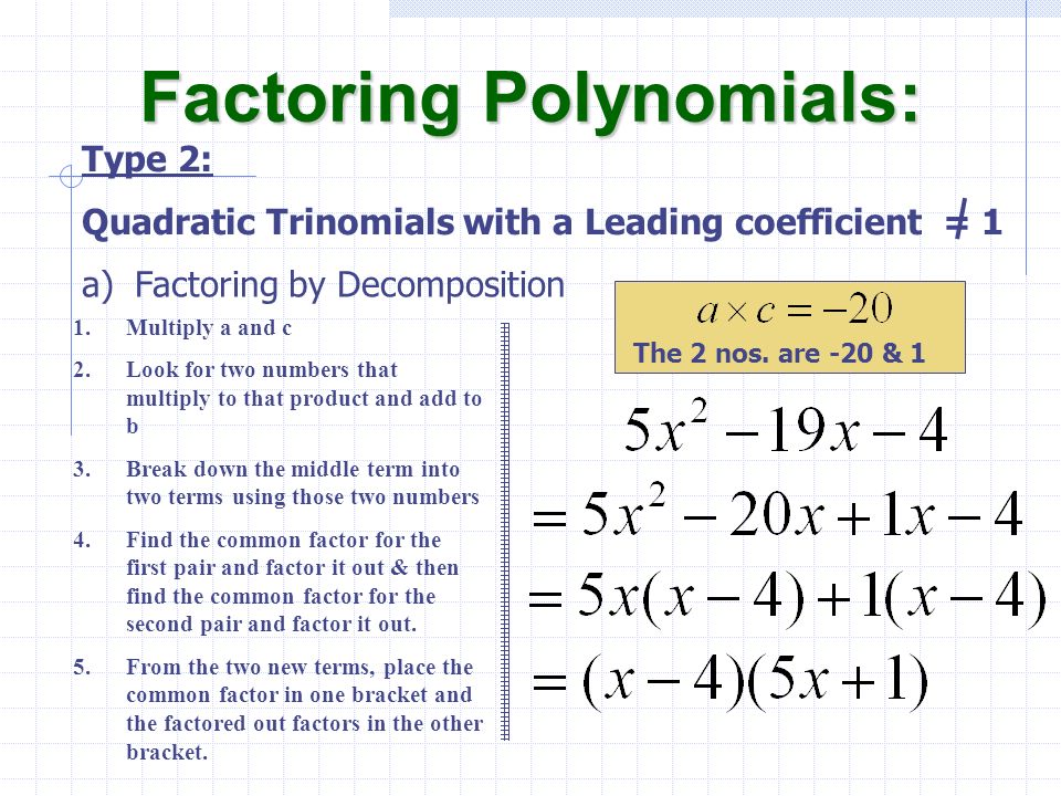 a)Factoring by Decomposition Factoring Polynomials: Type 2: Quadratic Trinomials with a Leading coefficient = 1 1.Multiply a and c 2.Look for two numbers that multiply to that product and add to b 3.Break down the middle term into two terms using those two numbers 4.Find the common factor for the first pair and factor it out & then find the common factor for the second pair and factor it out.