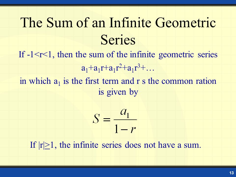 13 The Sum of an Infinite Geometric Series If -1<r<1, then the sum of the infinite geometric series a 1 +a 1 r+a 1 r 2 +a 1 r 3 +… in which a 1 is the first term and r s the common ration is given by If |r|>1, the infinite series does not have a sum.
