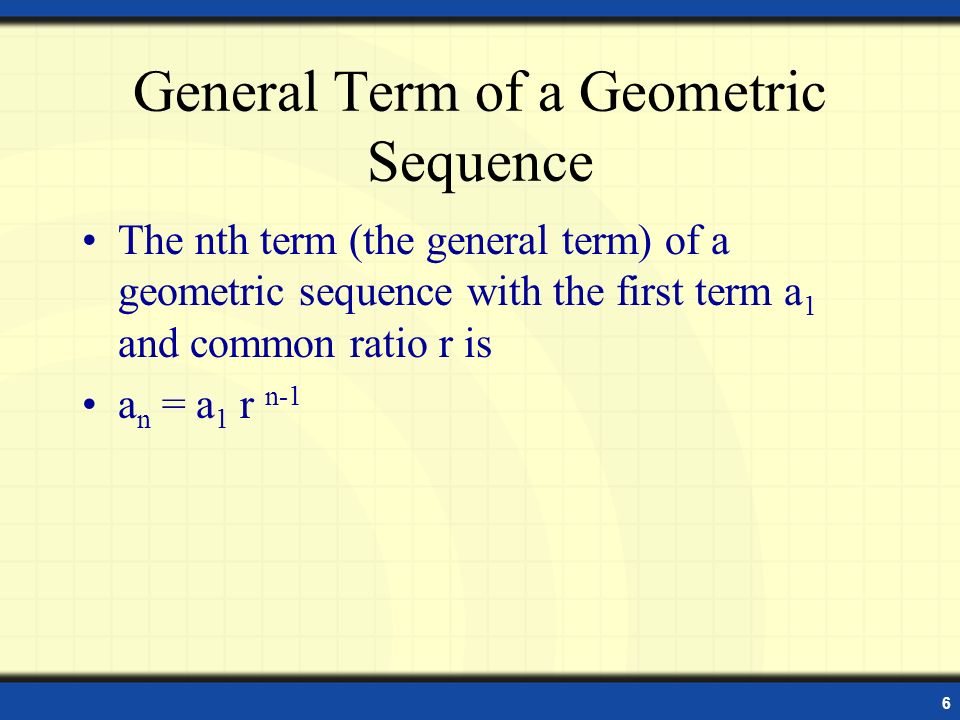 6 General Term of a Geometric Sequence The nth term (the general term) of a geometric sequence with the first term a 1 and common ratio r is a n = a 1 r n-1