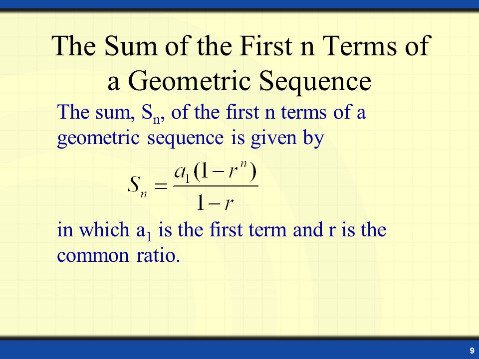 9 The Sum of the First n Terms of a Geometric Sequence The sum, S n, of the first n terms of a geometric sequence is given by in which a 1 is the first term and r is the common ratio.