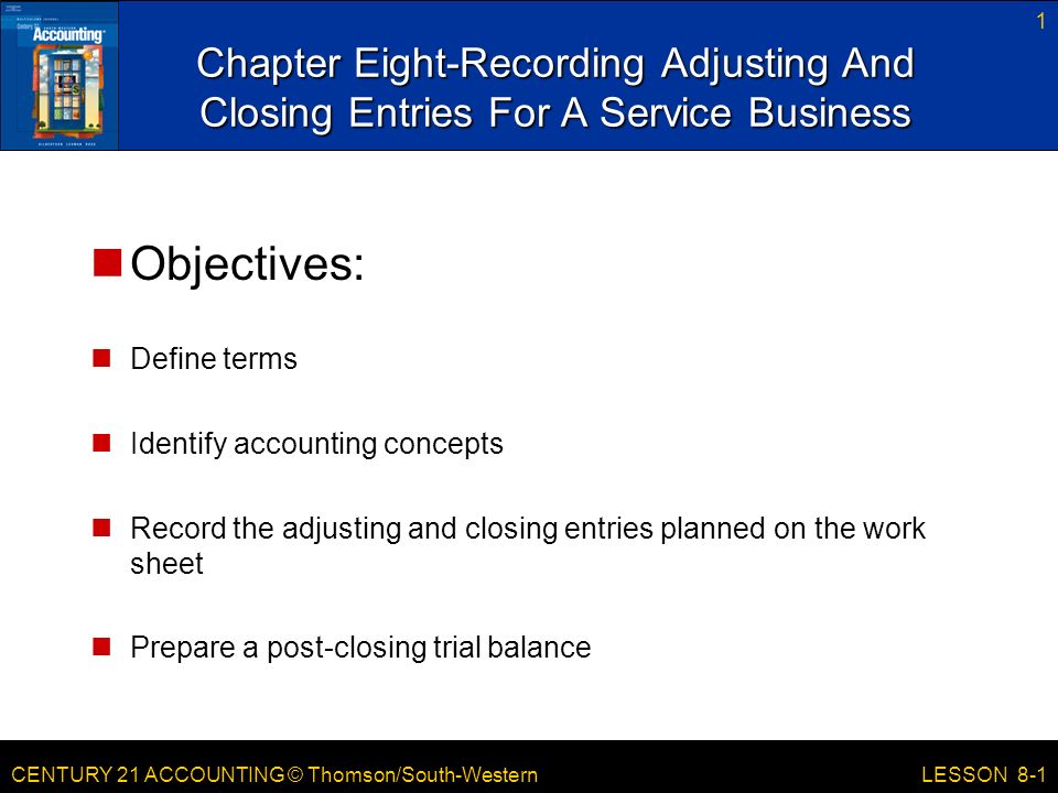 CENTURY 21 ACCOUNTING © Thomson/South-Western 1 LESSON 8-1 Chapter Eight-Recording Adjusting And Closing Entries For A Service Business Objectives: Define terms Identify accounting concepts Record the adjusting and closing entries planned on the work sheet Prepare a post-closing trial balance