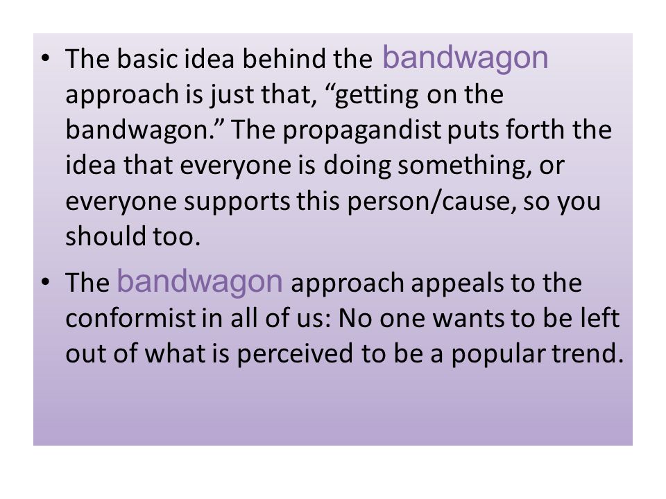 The basic idea behind the bandwagon approach is just that, getting on the bandwagon. The propagandist puts forth the idea that everyone is doing something, or everyone supports this person/cause, so you should too.