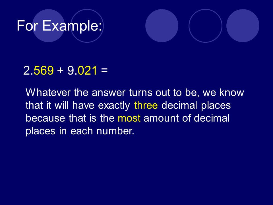 For Example: = Whatever the answer turns out to be, we know that it will have exactly three decimal places because that is the most amount of decimal places in each number.