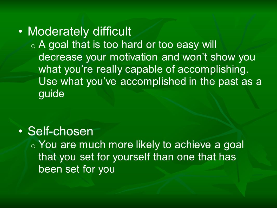Moderately difficult o A goal that is too hard or too easy will decrease your motivation and won’t show you what you’re really capable of accomplishing.