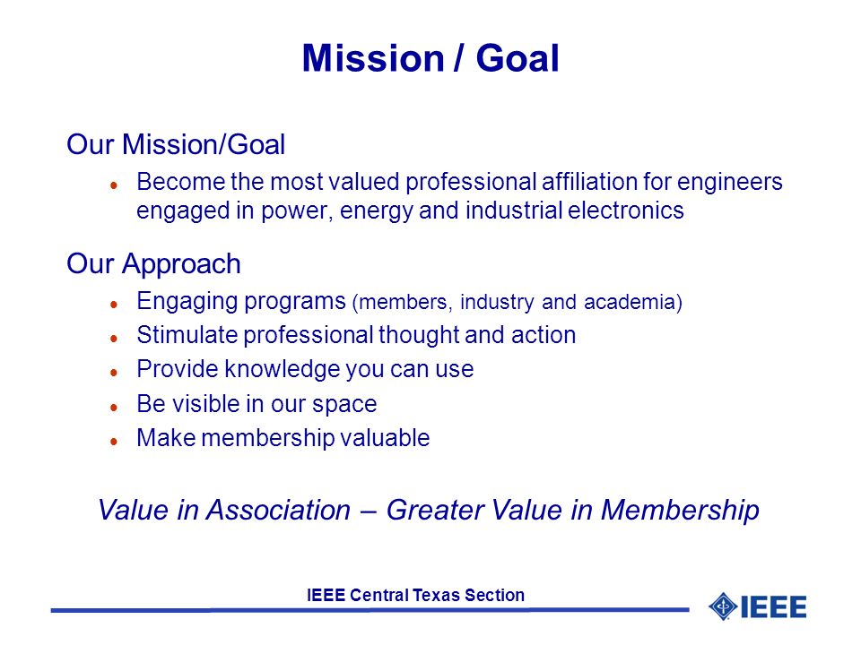 IEEE Central Texas Section Mission / Goal Our Mission/Goal l Become the most valued professional affiliation for engineers engaged in power, energy and industrial electronics Our Approach l Engaging programs (members, industry and academia) l Stimulate professional thought and action l Provide knowledge you can use l Be visible in our space l Make membership valuable Value in Association – Greater Value in Membership