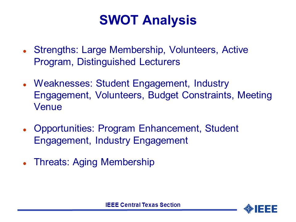 IEEE Central Texas Section SWOT Analysis l Strengths: Large Membership, Volunteers, Active Program, Distinguished Lecturers l Weaknesses: Student Engagement, Industry Engagement, Volunteers, Budget Constraints, Meeting Venue l Opportunities: Program Enhancement, Student Engagement, Industry Engagement l Threats: Aging Membership